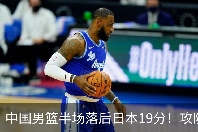 中国男篮半场落后日本19分！攻防两端被爆，郭士强毫无办法，真危险了